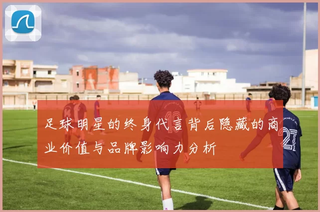 足球明星的终身代言背后隐藏的商业价值与品牌影响力分析