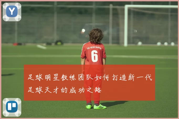 足球明星教练团队如何打造新一代足球天才的成功之路