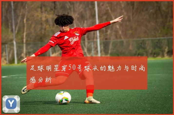 足球明星穿50号球衣的魅力与时尚感分析
