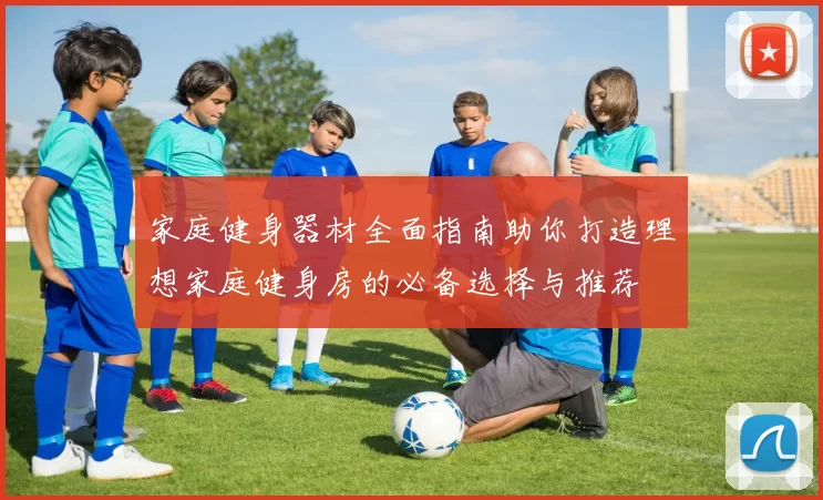 家庭健身器材全面指南助你打造理想家庭健身房的必备选择与推荐