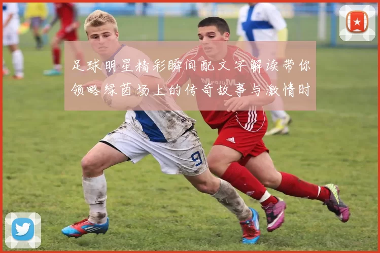 足球明星精彩瞬间配文字解读带你领略绿茵场上的传奇故事与激情时刻
