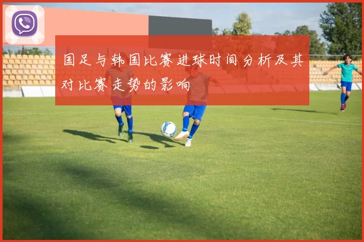 国足与韩国比赛进球时间分析及其对比赛走势的影响