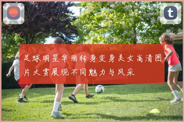 足球明星华丽转身变身美女高清图片大赏展现不同魅力与风采