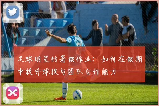 足球明星的暑假作业：如何在假期中提升球技与团队合作能力