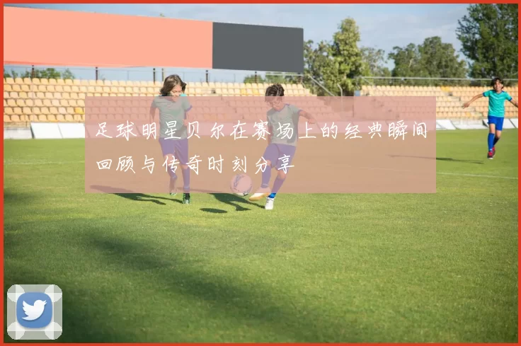 足球明星贝尔在赛场上的经典瞬间回顾与传奇时刻分享