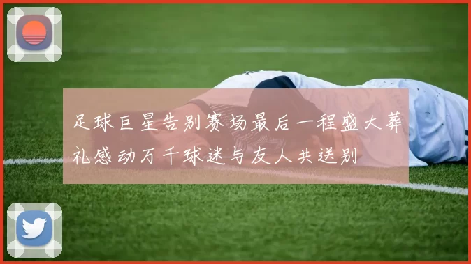 足球巨星告别赛场最后一程盛大葬礼感动万千球迷与友人共送别